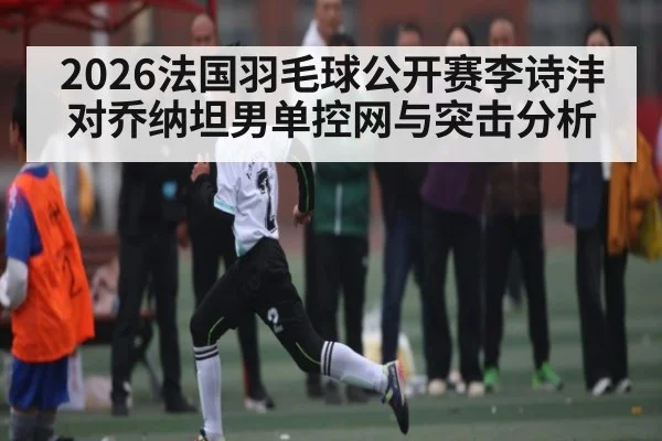 2026法国羽毛球公开赛李诗沣对乔纳坦男单控网与突击分析