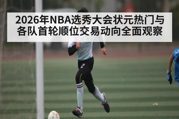 2026年NBA选秀大会状元热门与各队首轮顺位交易动向全面观察